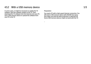 Page 1544.5.2      With  a  USB  memory  device
1/3
In some cases, it might be necessary to update the TV
software. Start the software update on the TV. Then,
download the TV software from the Internet onto your PC.
Use a USB memory device to upload the software from
your PC to the TV. Preparation
You need a PC with a high speed Internet connection. You
will need a USB memory device with 256 Mb free space
and make sure that the write protection is switched off.
Some USB memory devices might not work with the...