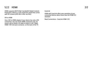 Page 1615.2.2      HDMI
2/2
HDMI supports HDCP (High-bandwidth Digital Contents
Protection). HDCP is a copy protection signal that comes
with HD content (DVD disc or Blu-ray Disc).
DVI to HDMI
Use a DVI to HDMI adaptor if your device has only a DVI
connection. Use one of the HDMI connectors and, for
sound, add an Audio L/R cable to Audio In Left / Right,
HDMI / DVI mini jack connector, on the back of the TV. EasyLink
HDMI with EasyLink offers easy operating of your
connected devices when these have the HDMI CEC...