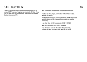 Page 31.1.1      Enjoy  HD  TV
1/2
This TV can display High Definition programmes, but to
enjoy HD TV you need to get programmes in HD first. If you
are not watching HD programmes, the picture quality will
be that of a normal TV. You can receive programmes in High Definition from...
• a Blu-ray Disc player, connected with an HDMI cable,
with an HD Movie
• a digital HD receiver, connected with an HDMI cable, with
a subscription to HD channels from a cable or satellite
company
• an Over-the-air HD broadcaster...