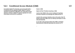 Page 2015.6.1      Conditional  Access  Module  (CAM)
1/2
Scrambled digital TV channels can be decoded with a
Conditional Access Module (CAM). Digital TV service
operators provide the CAM when you subscribe to their
services. Contact a digital TV service operator for more
information and terms & conditions. Insert a CAM
Switch off the TV before inserting a CAM.
Look on the CAM for the correct method of insertion.
Incorrect insertion can damage the CAM and the TV.
Look for the common interface slot on the side of...