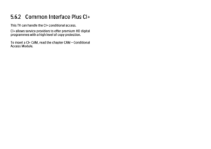 Page 2035.6.2   Common Interface Plus CI+
This TV can handle the CI+ conditional access.
CI+ allows service providers to offer premium HD digital
programmes with a high level of copy protection.
To insert a CI+ CAM, read the chapter CAM - Conditional
Access Module. 