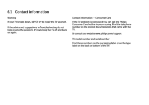 Page 2056.1   Contact information
Warning
If your TV breaks down, NEVER try to repair the TV yourself.
If the advice and suggestions in Troubleshooting do not
help resolve the problem, try switching the TV off and back
on again.
Contact information — Consumer Care
If the TV problem is not solved you can call the Philips
Consumer Care hotline in your country. Find the telephone
number on the printed documentation that came with the
TV.
Or consult our website www.philips.com/support
TV model number and serial...