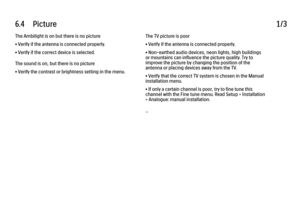 Page 2096.4      Picture
1/3
The Ambilight is on but there is no picture
• Verify if the antenna is connected properly.
• Verify if the correct device is selected.
The sound is on, but there is no picture
• Verify the contrast or brightness setting in the menu. The TV picture is poor
• Verify if the antenna is connected properly.
• Non-earthed audio devices, neon lights, high buildings
or mountains can influence the picture quality. Try to
improve the picture by changing the position of the
antenna or placing...