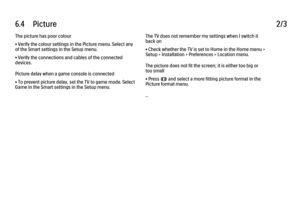 Page 2106.4      Picture
2/3
The picture has poor colour
• Verify the colour settings in the Picture menu. Select any
of the Smart settings in the Setup menu.
• Verify the connections and cables of the connected
devices.
Picture delay when a game console is connected
• To prevent picture delay, set the TV to game mode. Select
Game in the Smart settings in the Setup menu. The TV does not remember my settings when I switch it
back on
• Check whether the TV is set to Home in the Home menu >
Setup > Installation >...