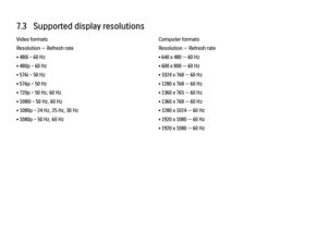 Page 2197.3   Supported display resolutions
Video formats
Resolution — Refresh rate
• 480i - 60 Hz
• 480p - 60 Hz
• 576i - 50 Hz
• 576p - 50 Hz
• 720p - 50 Hz, 60 Hz
• 1080i - 50 Hz, 60 Hz
• 1080p - 24 Hz, 25 Hz, 30 Hz
• 1080p - 50 Hz, 60 Hz
Computer formats
Resolution — Refresh rate
• 640 x 480 — 60 Hz
• 600 x 800 — 60 Hz
• 1024 x 768 — 60 Hz
• 1280 x 768 — 60 Hz
• 1360 x 765 — 60 Hz
• 1360 x 768 — 60 Hz
• 1280 x 1024 — 60 Hz
• 1920 x 1080 — 60 Hz
• 1920 x 1080 — 60 Hz 