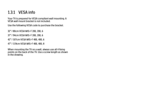 Page 281.3.1   VESA info
Your TV is prepared for VESA compliant wall mounting. A
VESA wall mount bracket is not included.
Use the following VESA code to purchase the bracket.
32” / 80cm VESA MIS-F 200, 200, 6
37” / 94cm VESA MIS-F 200, 200, 6
42” / 107cm VESA MIS-F 400, 400, 6
47” / 119cm VESA MIS-F 400, 400, 8
When mounting the TV on a wall, always use all 4 fixing
points on the back of the TV. Use a screw length as shown
in the drawing. 