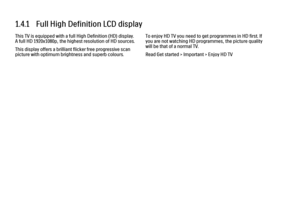 Page 301.4.1   Full High Definition LCD display
This TV is equipped with a full High Definition (HD) display.
A full HD 1920x1080p, the highest resolution of HD sources.
This display offers a brilliant flicker free progressive scan
picture with optimum brightness and superb colours.
To enjoy HD TV you need to get programmes in HD first. If
you are not watching HD programmes, the picture quality
will be that of a normal TV.
Read Get started > Important > Enjoy HD TV 