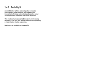 Page 311.4.2   Ambilight
Ambilight is the lighting technology that emanates
from the back of the television onto the wall. This
innovative technology automatically adjusts the colour
and brightness of the light to match the TV picture.
This creates an unprecedented improvement in viewing
experience. The light also reduces eyestrain thus providing
a more relaxing viewing experience.
Read more on Ambilight in Use your TV. 