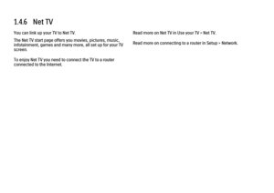 Page 341.4.6   Net TV
You can link up your TV to Net TV.
The Net TV start page offers you movies, pictures, music,
infotainment, games and many more, all set up for your TV
screen.
To enjoy Net TV you need to connect the TV to a router
connected to the Internet.
Read more on Net TV in Use your TV > Net TV.
Read more on connecting to a router in Setup > Network. 