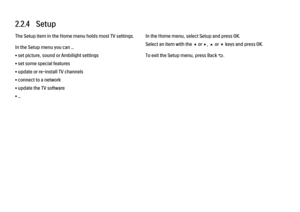 Page 532.2.4   Setup
The Setup item in the Home menu holds most TV settings.
In the Setup menu you can ...
• set picture, sound or Ambilight settings
• set some special features
• update or re-install TV channels
• connect to a network
• update the TV software
• ...
In the Home menu, select Setup and press OK.
Select an item with the w or x, u or v keys and press OK.
To exit the Setup menu, press Back b. 