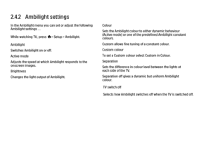 Page 642.4.2   Ambilight settings
In the Ambilight menu you can set or adjust the following
Ambilight settings …
While watching TV, press h> Setup > Ambilight.
Ambilight
Switches Ambilight on or off.
Active mode
Adjusts the speed at which Ambilight responds to the
onscreen images.
Brightness
Changes the light output of Ambilight.
Colour
Sets the Ambilight colour to either dynamic behaviour
(Active mode) or one of the predefined Ambilight constant
colours.
Custom allows fine tuning of a constant colour.
Custom...