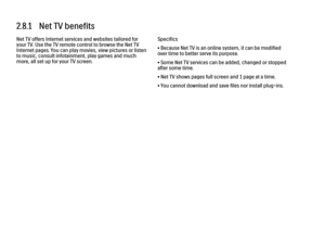 Page 692.8.1   Net TV benefits
Net TV offers Internet services and websites tailored for
your TV. Use the TV remote control to browse the Net TV
Internet pages. You can play movies, view pictures or listen
to music, consult infotainment, play games and much
more, all set up for your TV screen.
Specifics
• Because Net TV is an online system, it can be modified
over time to better serve its purpose.
• Some Net TV services can be added, changed or stopped
after some time.
• Net TV shows pages full screen and 1...