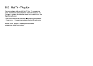 Page 802.8.5   Net TV - TV guide
The moment you link up with Net TV, the TV programme
guide information comes from the Internet. However, you
can switch back to programme guide information from the
digital broadcaster.
Close this user manual and press h > Setup > Installation
> Preferences > Programme guide and select Broadcaster.
In both cases, Philips is not responsible for the
programme guide information. 