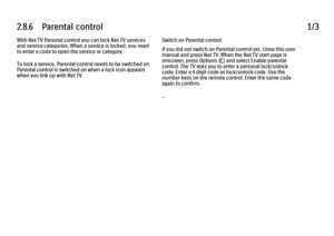 Page 812.8.6      Parental  control
1/3
With Net TV Parental control you can lock Net TV services
and service categories. When a service is locked, you need
to enter a code to open the service or category.
To lock a service, Parental control needs to be switched on.
Parental control is switched on when a lock icon appears
when you link up with Net TV. Switch on Parental control
If you did not switch on Parental control yet, close this user
manual and press Net TV. When the Net TV start page is
onscreen, press...