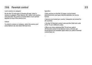 Page 822.8.6      Parental  control
2/3
Lock a service or category
On the Net TV start page or Browse all page, select a
service or category. Press Options o, select Lock service
and press OK. The service is locked when a lock symbol
appears on top of the service icon.
Unlock
To unlock a service or category, select the service and
press Options o and select Remove lock. Specifics
• Only services on the Net TV pages can be locked.
Advertisements and open Internet websites can not be
locked.
• Services are locked...