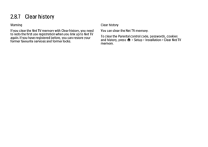 Page 842.8.7   Clear history
Warning
If you clear the Net TV memory with Clear history, you need
to redo the first use registration when you link up to Net TV
again. If you have registered before, you can restore your
former favourite services and former locks.
Clear history
You can clear the Net TV memory.
To clear the Parental control code, passwords, cookies
and history, press h > Setup > Installation > Clear Net TV
memory. 