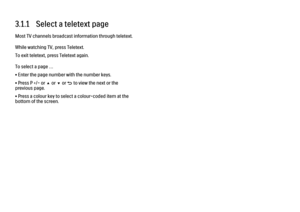 Page 853.1.1   Select a teletext page
Most TV channels broadcast information through teletext.
While watching TV, press Teletext.
To exit teletext, press Teletext again.
To select a page …
• Enter the page number with the number keys.
• Press P +/- or u or v or b to view the next or the
previous page.
• Press a colour key to select a colour-coded item at the
bottom of the screen. 