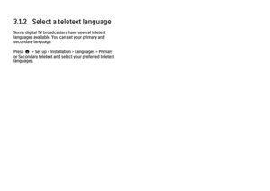 Page 863.1.2   Select a teletext language
Some digital TV broadcasters have several teletext
languages available. You can set your primary and
secondary language.
Press h > Set up > Installation > Languages > Primary
or Secondary teletext and select your preferred teletext
languages. 