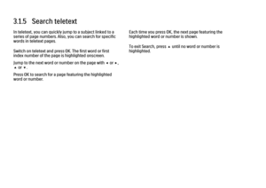 Page 893.1.5   Search teletext
In teletext, you can quickly jump to a subject linked to a
series of page numbers. Also, you can search for specific
words in teletext pages.
Switch on teletext and press OK. The first word or first
index number of the page is highlighted onscreen.
Jump to the next word or number on the page with w or x,
u or v.
Press OK to search for a page featuring the highlighted
word or number.
Each time you press OK, the next page featuring the
highlighted word or number is shown.
To exit...