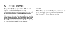 Page 943.2   Favourite channels
After you have finished the installation, all TV and radio
channels are added to the Channel overview.
In this overview, you can mark channels as favourites and
set the Channel overview to only show these favourites.
While watching TV, press OK to open the Channel overview.
With a channel highlighted, press Options o. Select Mark
as favourite to make the highlighted channel a favourite
channel. Favourite channels are marked with a F. Unmark
the channel as favourite with Unmark...