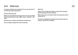 Page 1003.4.2      Child  lock
1/2
To prevent children from watching TV, you can lock the TV
or block age rated programmes.
Set your personal code
Before you set Child lock to lock the TV or set an age rating,
set your personal lock code in h > Setup > Features > Set
code.
Enter the four-number code with the number keys.
You can always change the code if necessary. Child lock
Select Lock as Child lock setting, to lock all TV channels
and the programmes from devices.
When Lock is set, you need to enter your...