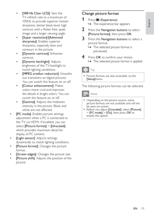 Page 1413
Change picture format
1 Press  (Experience ).
The experience bar appears.
 
»
2  Press the Navigation buttons to select 
[Picture format] , then press OK.
3 Press the Navigation buttons to select a 
picture format.
The selected picture format is 
 
»
previewed.
4 Press OK  to confirm your choice.
The selected picture format is applied.
 
»
Tip
Picture formats are also accessible via the  
•[Setup]menu.
The following picture formats can be selected. 
Note
Depending on the picture source, some...