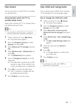 Page 1817
Use child and rating locks
You can prevent your children from watching 
TV by locking the TV and using age ratings. 
Set or change the child lock code
1 When watching T V, press  (Home ).
The home menu appears.
 
»
2  Press the Navigation buttons to select 
[Setup] , then press OK .
3 Select [Automatic channel search] > 
[Advanced channel settings] , then press 
OK .
4 Select [Child lock] > [Set code] /[Change 
code] .
The 
 
» [Set code] / [Change code]  menu 
appears.
5  Enter the code with the...