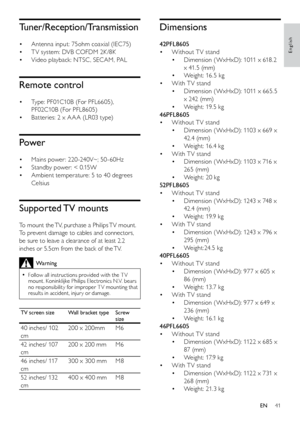 Page 4241
Dimensions
42PFL8605Without T V stand
• 
Dimension ( WxHxD): 1011 x 618.2 
• 
x 41.5 (mm)
Weight: 16.5 kg
• 
With T V stand
• 
Dimension ( WxHxD): 1011 x 665.5 
• 
x 242 (mm)
Weight: 19.5 kg
• 
46PFL8605 Without T V stand
• 
Dimension ( WxHxD): 1103 x 669 x 
• 
42.4 (mm)
Weight: 16.4 kg
• 
With T V stand
• 
Dimension ( WxHxD): 1103 x 716 x 
• 
265 (mm)
Weight: 20 kg
• 
52PFL8605  Without T V stand
• 
Dimension ( WxHxD): 1243 x 748 x 
• 
42.4 (mm)
Weight: 19.9 kg
• 
With T V stand
• 
Dimension (...