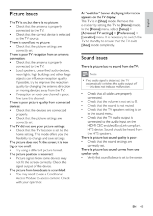Page 4443
An “e-sticker” banner displaying information 
appears on the TV display:
The T V is in [S hop] mode. Remove the 
e-sticker by setting the T V to [Home]  mode. 
In the [Home]  menu, select [Setup]  > 
[Advanced TV settings] > [Preferences]  > 
[Location]  menu. It is necessar y to switch the 
T V to standby to ensure that the T V exits 
[S hop]  mode completely.
Sound issues
There is picture but no sound from the TV:
Note
If no audio signal is detected, the T V  
•automatically switches the audio...