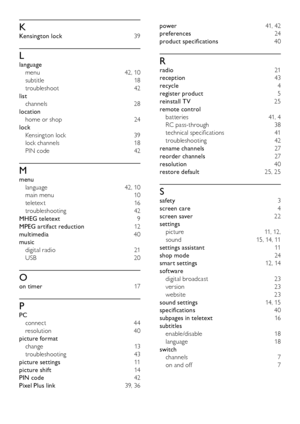 Page 4746
power  41, 42
preferences   24
product specifications  40
R
radio  21
reception   43
recycle   4
register product  5
reinstall TV  25
remote control  batteries  41, 4
RC pass-through  38
technical specifications  41
troubleshooting  42
rename channels  27
reorder channels  27
resolution   40
restore default  25, 25
S
safety  3
screen care  4
screen saver  22
settings  
picture  11, 12,
sound  15, 14, 11
settings assistant  11
shop mode  24
smart settings  12, 14
software  
digital broadcast  23...