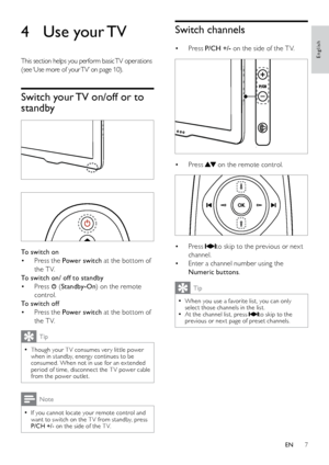 Page 87
Switch channels
Press 
•  P/CH +/- on the side of the T V. 
 
Press 
•  on the remote control. 
 
Press 
• to skip to the previous or nex t 
channel.
Enter a channel number using the 
• 
Numeric buttons . 
Tip
When you use a favorite list, you can only  
•select those channels in the lis t.
At the channel list, press  
•to skip to the 
previous or nex t page of preset channels.
4  Use your TV
This section helps you perform basic TV operations 
(see ‘Use more of your TV’ on page 10 ).
Switch your TV...
