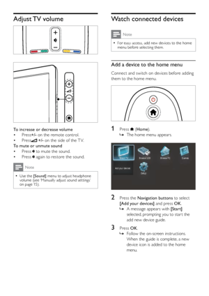 Page 98
Watch connected devices
Note
For easy access, add new devices to the home  
•menu before selecting them. 
Add a device to the home menu
Connect and switch on devices before adding 
them to the home menu.
  
1  Press  (Home ). 
The home menu appears.
 
»
  
2  Press the Navigation buttons to select 
[Add your devices] and press OK .
A message appears with 
 
» [Start] 
selected, prompting you to star t the 
add new device guide.
3  Press OK .
Follow the on-screen instructions.
 
»
When the guide is...