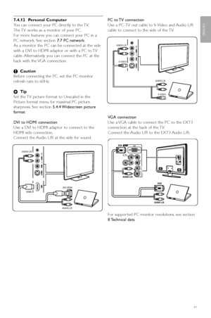 Page 43Connections
7.4.12 Personal Computer
You can connect your PC directly to the TV.
The TV works as a monitor of your PC .
For more features you can connect your PC in a
PC network. See section  7.7 PC network.
As a monitor the PC can be connected at the side
with a DVI to HDMI adaptor or with a PC to TV
cable. Alternatively you can connect the PC at the
back with the VGA connection.
ç Caution
Before connecting the PC, set the PC monitor
refresh rate to 60Hz.
à Tip
Set the TV picture format to Unscaled in...