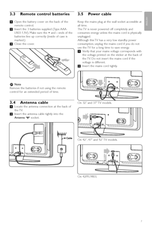 Page 93.3 Remote control batteries
‡Open the batter y cover on the back of the
remote control.
® Inser t the 3 batteries supplied (Type AAA-
LR03-1,5V). Make sure the  +and  -ends of the
batteries line up correctly (inside of case is
marked.)
Ò Close the cover.
r Note
Remove the batteries if not using the remote
control for an extended period of time.
3.4 Antenna cable
‡ Locate the antenna connection at the back of
the TV.
® Inser t the antenna cable tightly into the
Antenna  x socket.
3.5 Power cable
Keep the...