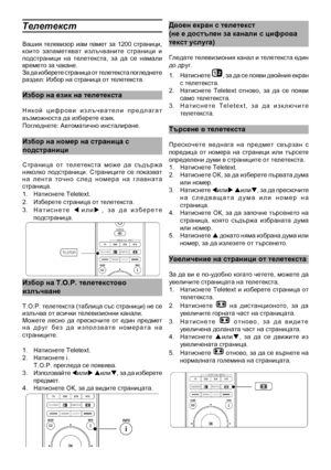 Page 18
Телетекст
Вашия  телевизор  иам  памет  за  1200  страници, които  запаметяват  излъчваните  страници  и подстраници  на  телетекста,  за  да  се  намали времето за чакане.За да изберете страница от телетекста погледнете раздел: Избор на страница от телетекста.
Избор на език на теле\
текста
Н я к о й   ц и ф р о в и   и з л ъ ч в а т е л и   п р е д л а г а т възможноста да избер\
ете език.  Погледнете: Автомати\
чно инсталиране.
Избор на номер на стр\
аница с
подстраници
Страница  от  телетекста  може...