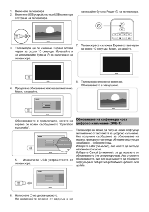 Page 26
1.  Включете телевизора\
2.  Включете USB устройство към USB конектора отстрани на телевизо\
ра.
3.  Телевизора  ще  се  изключи.  Екрана  остава черен  за  около  10  секунди.  Изчакайте  и не  използвайте  бутона 1  за  включване  на телевизора.
4.  Процеса на обновяване започва автоматично. Моля, изчакайте.
 Обновяването  е  приключило,  когато  на екрана  се  появи  съобщението  ‘Operation successful’.
5.   И з к л ю ч е т е   U S B   у с т р о й с т в о т о   о т телевизора.
6.  Натиснете 1 на...