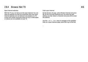 Page 1062.8.4      Browse  Net  TV4/6Open Internet websites
With Net TV you can link up to the open Internet. You can
view any website you like but remember that most open
Internet websites are not tailored to be viewed on a TV
screen and certain necessary plug-ins (e.g. to view pages
or videos) are not available on your TV.
Enter open Internet
On the Browse all page, select Browse Internet and press
OK. On the onscreen keyboard you can enter the web
address you like. Select a character and press OK to enter
the...