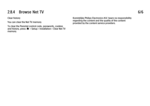 Page 1082.8.4      Browse  Net  TV6/6Clear history
You can clear the Net TV memory.
To clear the Parental control code, passwords, cookies
and history, press h > Setup > Installation > Clear Net TV
memory.
Koninklijke Philips Electronics N.V. bears no responsibility
regarding the content and the quality of the content
provided by the content service providers.
 