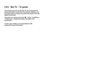 Page 1092.8.5   Net TV - TV guideThe moment you link up with Net TV, the TV programme
guide information comes from the Internet. However, you
can switch back to programme guide information from the
digital broadcaster.
Close this user manual and press h > Setup > Installation
> Preferences > Programme guide and select From
broadcaster.
In both cases, Philips is not responsible for the
programme guide information.
 