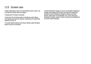 Page 121.1.5   Screen care• Risk of damage to the TV screen! Never touch, push, rub
or strike the screen with any object.
• Unplug the TV before cleaning.
• Clean the TV and frame with a soft damp cloth. Never
use substances such as alcohol, chemicals or household
cleaners on the TV.
• To avoid deformations and colour fading, wipe off water
drops as soon as possible.
• Avoid stationary images as much as possible. Stationary
images are images that remain onscreen for extended
periods of time. Stationary images...