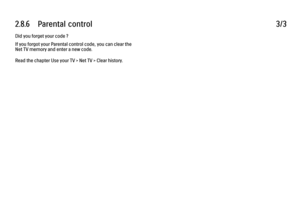 Page 1122.8.6      Parental  control3/3Did you forget your code ?
If you forgot your Parental control code, you can clear the
Net TV memory and enter a new code.
Read the chapter Use your TV > Net TV > Clear history.
 