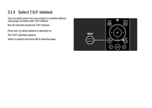 Page 1173.1.4   Select T.O.P. teletextYou can easily jump from one subject to another without
using page numbers with T.O.P. teletext.
Not all channels broadcast T.O.P. teletext.
Press Info i when teletext is switched on.
The T.O.P. overview appears.
Select a subject and press OK to view the page.
 