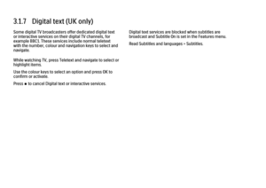 Page 1213.1.7   Digital text (UK only)Some digital TV broadcasters offer dedicated digital text
or interactive services on their digital TV channels, for
example BBC1. These services include normal teletext
with the number, colour and navigation keys to select and
navigate.
While watching TV, press Teletext and navigate to select or
highlight items.
Use the colour keys to select an option and press OK to
confirm or activate.
Press S to cancel Digital text or interactive services.
Digital text services are...