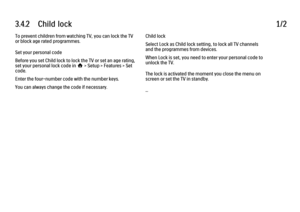 Page 1293.4.2      Child  lock1/2To prevent children from watching TV, you can lock the TV
or block age rated programmes.
Set your personal code
Before you set Child lock to lock the TV or set an age rating,
set your personal lock code in h > Setup > Features > Set
code.
Enter the four-number code with the number keys.
You can always change the code if necessary.
Child lock
Select Lock as Child lock setting, to lock all TV channels
and the programmes from devices.
When Lock is set, you need to enter your...