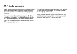 Page 1353.5.2   Audio languagesDigital TV channels can broadcast several audio languages
that go with the programme. You can set your preferred
languages to switch to when these audio languages are
broadcast.
To set your preferred audio languages, press h > Setup >
Installation > Languages > Primary language. You can also
set a secondary language in the same Languages menu.
The TV will automatically switch to the languages you set,
if the language is broadcast.
To check if an audio language is available, press...