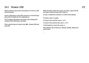 Page 1363.6.1      Browse  USB1/2Watch photos or play music and videos on TV from a USB
memory device.
Insert a USB device in the USB connector on the left hand
side of the TV while the TV is switched on.
The TV detects the device and opens a list showing the
content of the USB device onscreen.
If the content does not show, press h > Browse USB and
press OK.
While the USB content list is open onscreen, select the file
you want to play and press OK or play P.
A song, a slideshow of photos or a video starts...