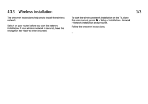 Page 1704.3.3      Wireless  installation1/3The onscreen instructions help you to install the wireless
network.
Switch on your router before you start the network
installation. If your wireless network is secured, have the
encryption key ready to enter onscreen.
To start the wireless network installation on the TV, close
the user manual, press h > Setup > Installation > Network
> Network installation and press OK.
Follow the onscreen instructions.
...
 