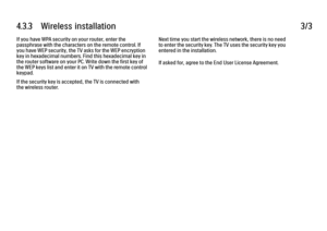 Page 1724.3.3      Wireless  installation3/3If you have WPA security on your router, enter the
passphrase with the characters on the remote control. If
you have WEP security, the TV asks for the WEP encryption
key in hexadecimal numbers. Find this hexadecimal key in
the router software on your PC. Write down the first key of
the WEP keys list and enter it on TV with the remote control
keypad.
If the security key is accepted, the TV is connected with
the wireless router.
Next time you start the wireless network,...