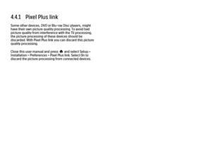 Page 1834.4.1   Pixel Plus linkSome other devices, DVD or Blu-ray Disc players, might
have their own picture quality processing. To avoid bad
picture quality from interference with the TV processing,
the picture processing of these devices should be
discarded. With Pixel Plus link you can discard this picture
quality processing.
Close this user manual and press h and select Setup >
Installation > Preferences > Pixel Plus link. Select On to
discard the picture processing from connected devices.
 