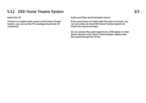 Page 2025.3.2      DVD  Home  Theatre  System3/3Audio Out L/R
If there is no digital audio output on the Home Theatre
System, you can use the TV's analogue Audio Out L/R
connection.
Audio and Video synchronisation (sync)
If the sound does not match with the video on screen, you
can set a delay on most DVD Home Theatre Systems to
match the sound and video.
Do not connect the audio signal from a DVD player or other
device directly to the Home Theatre System. Always lead
the sound through the TV first.
 